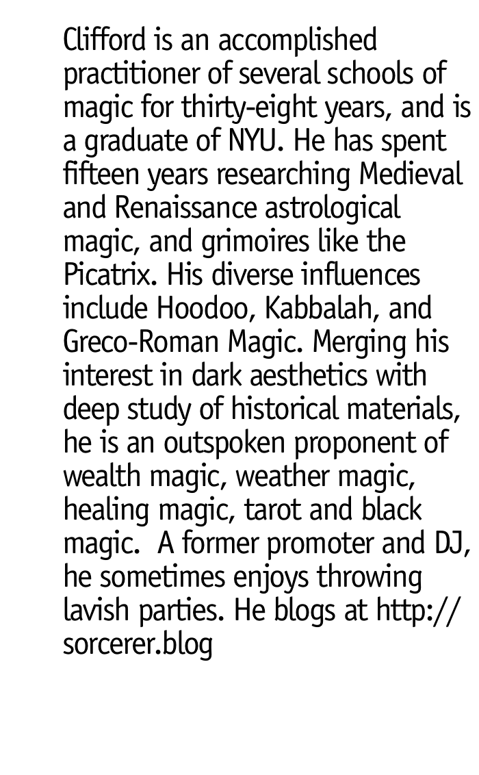 Clifford is an accomplished practitioner of several schools of magic for thirty-eight years, and is a graduate of NYU. He has spent fifteen years researching Medieval and Renaissance astrological magic, and grimoires like the Picatrix. His diverse influences include Hoodoo, Kabbalah, and Greco-Roman Magic. Merging his interest in dark aesthetics with deep study of historical materials, he is an outspoken practitioner of wealth magic, weather magic, healing magic, tarot and black magic. A former promoter and DJ, he stometimes enjoys throwing lavish parties.